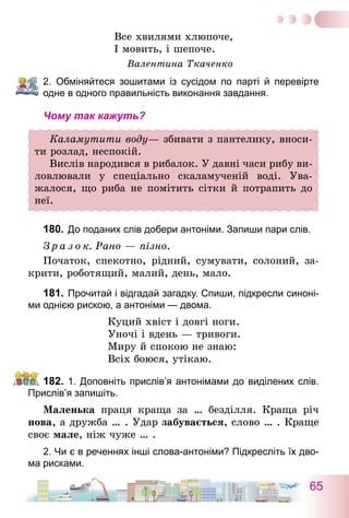 65
Все хвилями хлюпоче,
І мовить, і шепоче.
Валентина Ткаченко
2. Обміняйтеся зошитами із сусідом по парті й перевірте
одне в одного правильність виконання завдання.
Чому так кажуть?
Каламутити воду— збивати з пантелику, вноси-
ти розлад, неспокій.
Вислів народився в рибалок. У давні часи рибу ви-
ловлювали у спеціально скаламученій воді. Ува­
жалося, що риба не помітить сітки й потрапить до
неї.
180.	До поданих слів добери антоніми. Запиши пари слів.
З р а з о к. Рано — пізно.
Початок, спекотно, рідний, сумувати, солоний, за-
крити, роботящий, малий, день, мало.
181.	Прочитай і відгадай загадку. Спиши, підкресли синоні-
ми однією рискою, а антоніми — двома.
Куций хвіст і довгі ноги.
Уночі і вдень — тривоги.
Миру й спокою не знаю:
Всіх боюся, утікаю.
182.	1. Доповніть прислів’я антонімами до виділених слів.
Прислів’я запишіть.
Маленька праця краща за … безділля. Краща річ
нова, а дружба … . Удар забувається, слово … . Краще
своє мале, ніж чуже … .
2. Чи є в реченнях інші слова-антоніми? Підкресліть їх дво-
ма рисками.
 