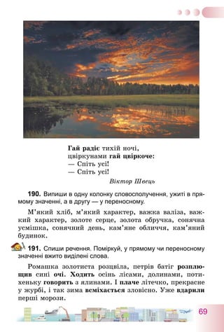 69
Гай радіє тихій ночі,
цвіркунами гай цвіркоче:
— Спіть усі!
— Спіть усі!
Віктор Швець
190.	Випиши в одну колонку словосполучення, ужиті в пря-
мому значенні, а в другу — у переносному.
М’який хліб, м’який характер, важка валіза, важ-
кий характер, золоте серце, золота обручка, сонячна
усмішка, сонячний день, кам’яне обличчя, кам’яний
будинок.
191.	Спиши речення. Поміркуй, у прямому чи переносному
значенні вжито виділені слова.
Ромашка золотиста розцвіла, петрів батіг розплю-
щив сині очі. Ходить осінь лісами, долинами, поти-
хеньку говорить з ялинами. І плаче літечко, прекрасне
у журбі, і так зима всміхається зловісно. Уже вдарили
перші морози.
 