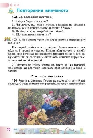 70
Повторення вивченого
192.	Дай відповіді на запитання.
1. Звідки беруться слова?
2. Чи добре, що слова можна вживати не тільки в
прямому, а й у переносному значенні? Чому?
3. Навіщо в мові потрібні синоніми?
4. Що означають антоніми?
193.	1. Прочитайте текст. Які слова вжито в переносному
значенні?
На порозі стоїть золота осінь. Наливаються соком
яблука і груші в садках. Птахи збираються у вирій.
Осінь уже починає прикрашати жовтим листом дерева.
Сумують квіти за теплим літечком. Сонечко дарує зем-
лі останні теплі промені.
2. Поставте до тексту запитання, дайте на них відповіді.
Прочитайте ще раз текст і запишіть одне реченя (на вибір) з
пам’яті.
Розвиток мовлення
194.	Розглянь малюнок. Постав до нього запитання й дай
відповіді. Склади за малюнком розповідь на тему «Золота осінь».
29
 