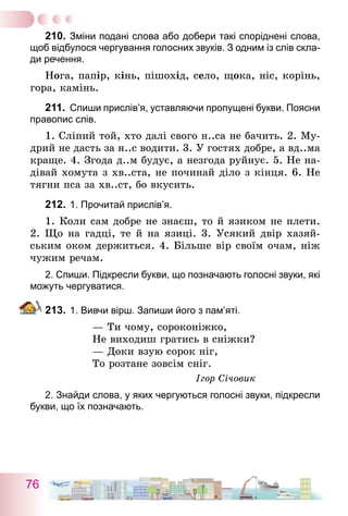 76
210.	Зміни подані слова або добери такі споріднені слова,
щоб відбулося чергування голосних звуків. З одним із слів скла-
ди речення.
Нога, папір, кінь, пішохід, село, щока, ніс, корінь,
гора, камінь.
211.	 Спиши прислів’я, уставляючи пропущені букви. Поясни
правопис слів.
1. Сліпий той, хто далі свого н..са не бачить. 2. Му-
дрий не дасть за н..с водити. 3. У гостях добре, а вд..ма
краще. 4. Згода д..м будує, а незгода руйнує. 5. Не на-
дівай хомута з хв..ста, не починай діло з кінця. 6. Не
тягни пса за хв..ст, бо вкусить.
212.	1. Прочитай прислів’я.
1. Коли сам добре не знаєш, то й язиком не плети.
2. Що на гадці, те й на язиці. 3. Усякий двір хазяй-
ським оком держиться. 4. Більше вір своїм очам, ніж
чужим речам.
2. Спиши. Підкресли букви, що позначають голосні звуки, які
можуть чергуватися.
213.	1. Вивчи вірш. Запиши його з пам’яті.
— Ти чому, сороконіжко,
Не виходиш гратись в сніжки?
— Доки взую сорок ніг,
То розтане зовсім сніг.
Ігор Січовик
2. Знайди слова, у яких чергуються голосні звуки, підкресли
букви, що їх позначають.
 