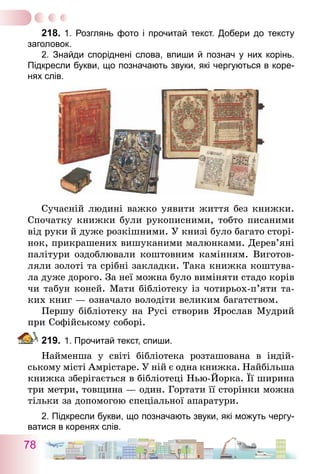 78
218.	1. Розглянь фото і прочитай текст. Добери до тексту
заголовок.
	 2. Знайди споріднені слова, впиши й познач у них корінь.
Підкресли букви, що позначають звуки, які чергуються в коре-
нях слів.
Сучасній людині важко уявити життя без книжки.
Спочатку книжки були рукописними, тобто писаними
від руки й дуже розкішними. У книзі було багато сторі­
нок, прикрашених вишуканими малюнками. Дере­в’я­ні
палітури оздоблювали коштовним камінням. Виготов-
ляли золоті та срібні закладки. Така книжка коштува-
ла дуже дорого. За неї можна було виміняти стадо корів
чи табун коней. Мати бібліотеку із чотирьох-п’яти та-
ких книг — означало володіти великим багатством.
Першу бібліотеку на Русі створив Ярослав Мудрий
при Софійському соборі.
219.	1. Прочитай текст, спиши.
Найменша у світі бібліотека розташована в індій-
ському місті Амрістаре. У ній є одна книжка. Най­більша
книжка зберігається в бібліотеці Нью-Йорка. Її ширина
три метри, товщина — один. Гортати її сторінки можна
тільки за допомогою спеціальної апаратури.
2. Підкресли букви, що позначають звуки, які можуть чергу-
ватися в коренях слів.
 