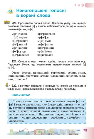 79
Ненаголошені голосні
в корені слова
220.	Прочитайте подані слова. Зверніть увагу, що ненаго­
лошений голосний [е] у вимові наближається до [и], а ненаго­
лошений [и] — до [е].
м [еи
] довий	 в [ие
] шневий
п [еи
] карня	 кр [ие
] ло
ш [еи
] потіти	 м [ие
] нуле
в [еи
] ликий	 хв [ие
] лина
м [еи
] телик	 ш [ие
] рокий
с [еи
] кунда	 тр [ие
] вога
в [еи
] лосипед	 бл [ие
] щати
221.	Спиши слова, познач корінь, постав знак наго­лосу.
­Підкресли букви, що позначають ненаголошені голосні [е]
та [и].
Озеро, сестра, крикливий, верховина, серпи, зима,
книжковий, листочки, земля, кленовий, синочок, селя-
нин, степовий.
222.	Прочитай правило. Поміркуй, чи схоже це правило в
українській і російській мовах. Наведи власні приклади.
Запам’ятай!
Якщо в слові нечітко вимовляються звуки [е] чи
[и] і важко зрозуміти, яку букву слід писати — е чи
и, потрібно змінити слово або дібрати споріднене так,
щоб ці ненаголошені звуки стали наголошеними і
вимовлялися чітко. Наприклад: зерно — зерна, чи-
тати — читанка, селити — заселений, листочок —
листячко.
34
 