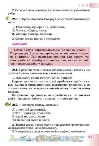 89
2. Склади й запиши речення з двома словосполученнями на
вибір.
250.	1. Прочитай слова. Поміркуй, чому так називають пред-
мети.
1. Сільниця, цукорниця, хлібниця.
2. Читач, збирач, ткач.
3. Маляр, бунтар, кресляр.
2. Спиши слова, познач у них суфікс.
Цікавинка
Слово парта «примандрувало» до нас із Франції.
У французькій мові «а пар» означає «окремо», «окре-
ме сидіння». Так називали сидіння для одного чи
двох учнів на відміну від довгих лав, якими на той
час користувались у школах.
251.	Прочитай текст. Випиши виділені слова й познач у них
суфікси. Поясни вживання в них знака м’якшення.
У більшості країн пишуть зліва направо.
Справа наліво пишуть жителі арабських країн та єв-
реї. Букви в їхніх книжках розміщено рядками, а не
стовпчиками, як заведено в китайському та японському
письмі.
За давньою традицією, австралійських і японських
дітей навчають писати і правою, і лівою рукою.
252.	1. Відгадай загадку. Запиши її.
Я у кожній деревинці,
Квітці, кущику, травинці.
В класі на уроці мови
Ти побачиш мене в слові.
2. Знайди слова, у яких можуть чергуватися приголосні зву-
ки, підкресли букви, що їх позначають.
3. У виділеному слові познач корінь, суфікс і закінчення.
 