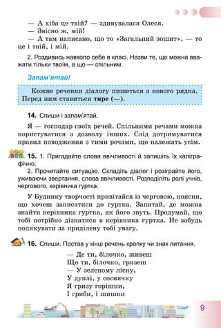9
—	А хіба це твій? — здивувалася Олеся.
—	Звісно ж, мій!
—	А там написано, що то «Загальний зошит», — то
це і твій, і мій.
2. Роздивись навколо себе в класі. Назви те, що можна вва-
жати тільки твоїм, а що — спільним.
Запам’ятай!
Кожне речення діалогу пишеться з нового рядка.
Перед ним ставиться тире (—).
14.	 Спиши і запам’ятай.
Я — господар своїх речей. Спільними речами можна
користуватися з дозволу інших. Слід дотримуватися
правил поводження з тими речами, що належать усім.
15.	 1. Пригадайте слова ввічливості й запишіть їх калігра-
фічно.	
	 2. Прочитайте ситуацію. Складіть діалог і розіграйте його,
уживаючи звертання, слова ввічливості. Розподіліть ролі учнів,
чергового, керівника гуртка.
У Будинку творчості привітайся із черговою, поясни,
що хочеш записатися до гуртка. Запитай, де можна
знайти керівника гуртка, як його звуть. Продумай, що
тобі потрібно дізнатися в керівника гуртка. Не забудь
подякувати за приділену тобі увагу.
16.	 Спиши. Постав у кінці речень крапку чи знак питання.
— Де ти, білочко, живеш
Що ти, білочко, гризеш
— У зеленому ліску,
У дуплі, у соснячку
Я гризу горішки,
І гриби, і шишки
 