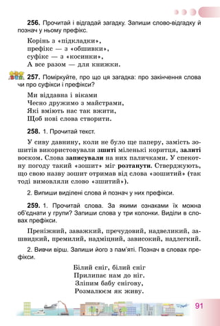 91
256.	Прочитай і відгадай загадку. Запиши слово-відгадку й
познач у ньому префікс.
Корінь з «підкладки»,
префікс — з «обшивки»,
суфікс — з «косинки»,
А все разом — для книжки.
257.	Поміркуйте, про що ця загадка: про закінчення слова
чи про суфікси і префікси?
Ми віддавна і віками
Чесно дружимо з майстрами,
Які вміють нас так вжити,
Щоб нові слова створити.
258.	1. Прочитай текст.
У сиву давнину, коли не було ще паперу, замість зо-
шитів використовували зшиті міленькі коритця, залиті
воском. Слова записували на них паличками. У спекот-
ну погоду такий «зошит» міг розтанути. Стверджують,
що свою назву зошит отримав від слова «зошитий» (так
тоді вимовляли слово «зшитий»).
2. Випиши виділені слова й познач у них префікси.
259.	1. Прочитай слова. За якими ознаками їх можна
об’єднати у групи? Запиши слова у три колонки. Виділи в сло-
вах префікси.
Преніжний, заважкий, пречудовий, надвеликий, за-
швидкий, премилий, надміцний, зависокий, надлегкий.
2. Вивчи вірш. Запиши його з пам’яті. Познач в словах пре-
фікси.
Білий сніг, білий сніг
Прилипає нам до ніг.
Зліпим бабу снігову,
Розмалюєм як живу.
 