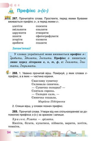 94
Префікс з-(с-)
267.	Прочитайте слова. Простежте, перед якими буквами
вживається префікс з-, а перед якими с-.
злетіти	 скосити
звільнити	 спалити
здружити	 створити
зшити	 сфотографувати
згоріти	 сховати
зробити	 сказати
Запам’ятай!
У словах української мови вживається префікс з-:
зробити, здолати, зчепити. Префікс с- пишеться
лише перед літерами к, п, т, ф, х: сказати, спи-
тати, стримати.
268.	1. Уважно прочитай вірш. Поміркуй, у яких словах с-
префікс, а в яких — частина кореня.
Смагляву суничку
Склювала синичка.
— Суничка солодка?  —
Спитала сорока.
— Солодке сало, —
Синичка сказала.
Марійка Підгірянка
2. Спиши вірш, у словах познач префікс.
269.	Прочитай слова. Утвори від них спільнокореневі за до-
помогою префікса з-(с-) за зразком і запиши.
З р а з о к. Різати — зрізати.
Кипіти, бігати, купатися, піймати, варити, хотіти,
темніти.
40
 