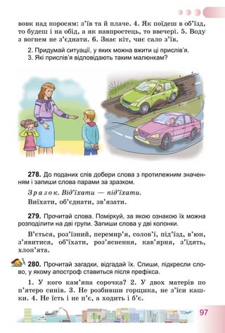 97
вовк над поросям: з’їв та й плаче. 4. Як поїдеш в об’їзд,
то будеш і на обід, а як навпростець, то ввечері. 5. Воду
з вогнем не з’єднати. 6. Знає кіт, чиє сало з’їв.
2. Придумай ситуації, у яких можна вжити ці прислів’я.
3. Які прислів’я відповідають таким малюнкам?
278.	До поданих слів добери слова з протилежним значен-
ням і запиши слова парами за зразком.
З р а з о к. Від’їхати — під’їхати.
Виїхати, об’єднати, зв’язати.
279.	Прочитай слова. Поміркуй, за якою ознакою їх можна
розподілити на дві групи. Запиши слова у дві колонки.
В’ється, роз’їзний, перемир’я, солов’ї, під’їзд, в’юн,
з’я­витися, об’їхати, роз’яснення, кав’ярня, з’їдять,
хлоп’ята.
280.	Прочитай загадки, відгадай їх. Спиши, підкресли сло-
во, у якому апостроф ставиться після префікса.
1. У кого кам’яна сорочка? 2. У двох матерів по
п’ятеро синів. 3. Не розбивши горщика, не з’їси каш-
ки. 4. Не їсть і не п’є, а ходить і б’є.
 