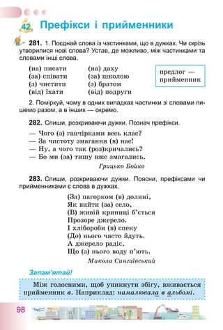 98
Префікси і прийменники
281.	1. Поєднай слова із частинками, що в дужках. Чи скрізь
утворилися нові слова? Устав, де можливо, між частинками та
словами інші слова.
(на) писати	 (на) даху
(за) співати	 (за) школою
(з) чистити	 (з) братом
(від) їхати	 (від) подруги
2. Поміркуй, чому в одних випадках частинки зі словами пи-
шемо разом, а в інших — окремо.
282.	Спиши, розкриваючи дужки. Познач префікси.
— Чого (з) ганчірками весь клас?
— За чистоту змагання (в) нас!
— Ну, а чого так (роз)кричались?
— Бо ми (за) тишу вже змагались.
Грицько Бойко
283.	Спиши, розкриваючи дужки. Поясни, префіксами чи
прийменниками є слова в дужках.
(За) пагорком (в) долині,
Як вийти (за) село,
(В) живій криниці б’ється
Прозоре джерело.
І хлібороби (в) спеку
(До) нього часто йдуть.
А джерело радіє,
Що (з) нього воду п’ють.
Микола Сингаївський
Запам’ятай!
Між голосними, щоб уникнути збігу, вживається
прийменник в. Наприклад: намалювала в альбомі.
42
предлог —
прийменник
 