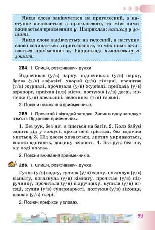 99
Якщо слово закінчується на приголосний, а на-
ступне починається з приголосного, то між ними
вживається прийменник у. Наприклад: написав у зо-
шиті.
Якщо слово закінчується на голосний, а наступне
слово починається з приголосного, то між ними вжи-
вається прийменник в. Наприклад: намалювала в
зошиті.
284.	1. Спиши, розкриваючи дужки.
Відпочивав (у/в) парку, відпочивала (у/в) парку,
буква (у/в) алфавіті, хворий (у/в) лікарні, прочитав
(у/в) журналі, прочитала (у/в) журналі, приїхала (у/в)
аеропорт, приїхав (у/в) місто, постукав (у/в) двері, кіс-
точка (у/в) апельсині, велосипед (у/в) гаражі.
2. Поясни написання прийменників.
285.	1. Прочитай і відгадай загадки. Запиши одну загадку з
пам’яті. Підкресли прийменники.
1. Без рук, без ніг, а пнеться на батіг. 2. Коло бабусі
сидить дід у кожусі, проти печі гріється, без водички
миється. 3. Під хвоєю ховаються, листям укриваються,
шапки одягають, дощику чекають. 4. Без рук, без ніг,
а у воді плаває.
2. Поясни вживання прийменників.
286.	1. Спиши, розкриваючи дужки.
Гуляв (у/в) садку, гуляла (у/в) садку, поглянув (у/в)
кімнату, поглянула (у/в) кімнату, прочитав (у/в) під-
ручнику, прочитала (у/в) підручнику, купила (у/в) ап-
теці, купив (у/в) супермаркеті, постукав (у/в) віконце,
плаває (у/в) озері.
2. Познач префікси у словах.
 
