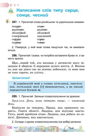 100
Написання слів типу серце,
сонце, чесний
287.	1. Прочитай слова російською та українською мовами.
поздно	 пізно
радостно	 радісно
областной	 обласний
счастливый	 щасливий
сердце	 серце
солнце	 сонце
2. Поміркуй, у якій мові слова пишуться так, як вимовля­
ються.
288.	Прочитай і скажи, чи потрібно вставляти букви т, л за-
мість крапок.
Щас..ливий той, хто виховав у дитинстві жагу пі­
знання й зберігає її впродовж цілого життя. 2. Восени
со..нце ще довго сяє на ясному небосхилі, та воно вже
не таке гаряче, як улітку.
Запам’ятай!
В українській мові у словах кістлявий, хвастли-
вий, пестливий звук [т] вимовляється, а на письмі
передається буквою т.
289.	1. Прочитай. Запиши словосполучення за зразком.
З р а з о к. День, коли світить сонце, — сонячний
день.
Канікули на тиждень. Праця, яка приносить ко-
ристь. Газета області. Людина, яка відчуває щастя.
Гість, який прийшов пізно. Людина, яка робить по со-
вісті. Дівчинка, яка хвастається.
2. Склади з одним словосполученням (на вибір) речення.
43
 