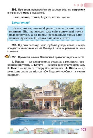 103
296.	Прочитай, прислухайся до вимови слів, які потрапили
в українську мову з інших мов.
Вілла, ванна, тонна, брутто, нетто, канна.
Запам’ятай!
Вілла, ванна, тонна, брутто, нетто, канна — це
винятки. Під час вимови цих слів приголосні звуки
подовжуються, а на письмі передаються двома одна-
ковими буквами. Ці слова слід запам’ятати.
297.	Від слів пасажир, клас, субота утвори слова, що від-
повідають на питання який? Склади й запиши речення із цими
словами.
298.	Прочитай, спиши. Запам’ятай правопис виділених слів.
1. Канна — це декоративна рослина з великими чер-
воними квітами. 2. Брутто — це вага товару з упаковкою.
3. Нетто — це маса товару без упаковки. 4. Віл­­ла — це
розкішна дача за містом або будинок-особняк із садом
навколо.
 