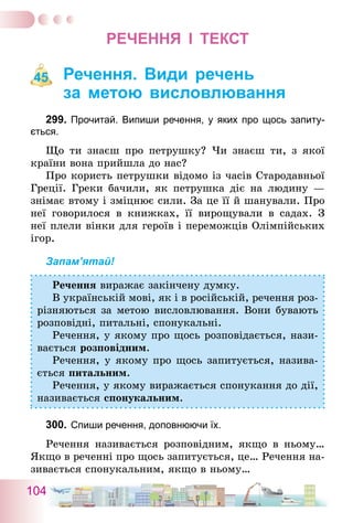 104
РЕЧЕННЯ І ТЕКСТ
Речення. Види речень
за метою висловлювання
299.	Прочитай. Випиши речення, у яких про щось запиту-
ється.
Що ти знаєш про петрушку? Чи знаєш ти, з якої
країни вона прийшла до нас?
Про користь петрушки відомо із часів Стародавньої
Греції. Греки бачили, як петрушка діє на людину —
знімає втому і зміцнює сили. За це її й шанували. Про
неї говорилося в книжках, її вирощували в садах. З
неї плели вінки для героїв і переможців Олімпійських
ігор.
Запам’ятай!
Речення виражає закінчену думку.
В українській мові, як і в російській, речення роз-
різняються за метою висловлювання. Вони бувають
розповідні, питальні, спонукальні.
Речення, у якому про щось розповідається, нази-
вається розповідним.
Речення, у якому про щось запитується, назива-
ється питальним.
Речення, у якому виражається спонукання до дії,
називається спонукальним.
300.	Спиши речення, доповнюючи їх.
Речення називається розповідним, якщо в ньому…
Якщо в реченні про щось запитується, це… Речення на-
зивається спонукальним, якщо в ньому…
45
 
