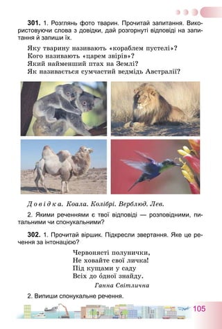 105
301.	1. Розглянь фото тварин. Прочитай запитання. Вико-
ристовуючи слова з довідки, дай розгорнуті відповіді на запи-
тання й запиши їх.
Яку тварину називають «кораблем пустелі»?
Кого називають «царем звірів»?
Який найменший птах на Землі?
Як називається сумчастий ведмідь Австралії?
Д о в і д к а. Коала. Колібрі. Верблюд. Лев.
2. Якими реченнями є твої відповіді — розповідними, пи-
тальними чи спонукальними?
302.	1. Прочитай віршик. Підкресли звертання. Яке це ре-
чення за інтонацією?
Червонясті полунички,
Не ховайте свої личка!
Під кущами у саду
Всіх до одної знайду.
Ганна Світлична
2. Випиши спонукальне речення.
 