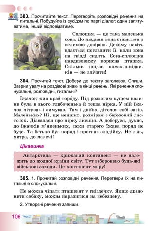 106
303.	Прочитайте текст. Перетворіть розповідні речення на
питальні. Побудуйте із сусідом по парті діалог: один запиту-
ватиме, інший відповідатиме.
	 Сплюшка — це така маленька
сова. До людини вона ставиться з
великою довірою. Декому навіть
вдається погладити її, коли вона
на гнізді сидить. Сова-сплюшка
навдивовижу корисна пташка.
Скільки поїдає комах-шкідни-
ків — не злічити!
304.	Прочитай текст. Добери до тексту заголовок. Спиши.
Зверни увагу на розділові знаки в кінці речень. Які речення спо-
нукальні, розповідні, питальні?
Їжачок жив край городу. Під розлогим кущем кали-
ни була в нього глибоченька й тепла нірка. У ній їжа-
чок літував і зимував. Там і двійко діточок собі завів.
Маленьких? Ні, ще менших, розміром з березовий лис-
точок. Дізналася про нірку лисиця. А доберуся, думає,
до їжачків м’якень­ких, поки старого їжака поряд не
буде. Та батько був поряд і прогнав злодійку. Не лізь,
хитра, до малечі!
Цікавинка
Антарктида — крижаний континент — не нале-
жить до жодної країни світу. Тут заборонено будь-які
військові заходи. Це континент миру!
305.	1. Прочитай розповідні речення. Перетвори їх на пи-
тальні й спонукальні.
Не можна чіпати пташенят у гніздечку. Якщо драж-
нити собаку, можна наразитися на небезпеку.
2. Утворені речення запиши.
 
