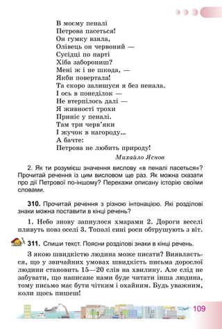109
В моєму пеналі
Петрова пасеться!
Он гумку взяла,
Олівець он червоний —
Сусідці по парті
Хіба заборониш?
Мені ж і не шкода, —
Якби повертала!
Та скоро залишуся я без пенала.
І ось в понеділок —
Не втерпілось далі —
Я живності трохи
Приніс у пеналі.
Там три черв’яки
І жучок в нагороду…
А бачте:
Петрова не любить природу!
Михайло Яснов
2. Як ти розумієш значення вислову «в пеналі пасеться»?
Прочитай речення із цим висловом ще раз. Як можна сказати
про дії Петрової по-іншому? Перекажи описану історію своїми
словами.
310.	Прочитай речення з різною інтонацією. Які розділові
знаки можна поставити в кінці речень?
1. Небо знову запнулося хмарами 2. Дороги веселі
пливуть повз оселі 3. Тополі сині роси обтрушують з віт.
311.	 Спиши текст. Поясни розділові знаки в кінці речень.
З якою швидкістю людина може писати? Виявляєть-
ся, що у звичайних умовах швидкість письма дорослої
людини становить 15—20 слів на хвилину. Але слід не
забувати, що написане нами буде читати інша людина,
тому письмо має бути чітким і охайним. Будь уважним,
коли щось пишеш!
 