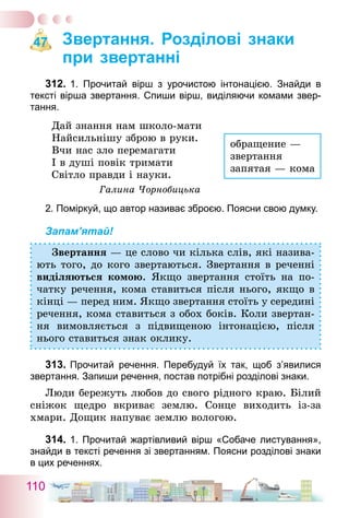 110
Звертання. Розділові знаки
при звертанні
312.	1. Прочитай вірш з урочистою інтонацією. Знайди в
тексті вірша звертання. Спиши вірш, виділяючи комами звер-
тання.
Дай знання нам школо-мати
Найсильнішу зброю в руки.
Вчи нас зло перемагати
І в душі повік тримати
Світло правди і науки.
Галина Чорнобицька
2. Поміркуй, що автор називає зброєю. Поясни свою думку.
Запам’ятай!
Звертання — це слово чи кілька слів, які назива-
ють того, до кого звертаються. Звертання в реченні
виділяються комою. Якщо звертання стоїть на по-
чатку речення, кома ставиться після нього, якщо в
кінці — перед ним. Якщо звертання стоїть у середині
речення, кома ставиться з обох боків. Коли звертан-
ня вимовляється з підвищеною інтонацією, після
нього ставиться знак оклику.
313.	Прочитай речення. Перебудуй їх так, щоб з’явилися
звертання. Запиши речення, постав потрібні розділові знаки.
Люди бережуть любов до свого рідного краю. Білий
сніжок щедро вкриває землю. Сонце виходить із-за
хмари. Дощик напуває землю вологою.
314.	1. Прочитай жартівливий вірш «Собаче листування»,
знайди в тексті речення зі звертанням. Поясни розділові знаки
в цих реченнях.
47
обращение —
звертання
запятая — кома
 