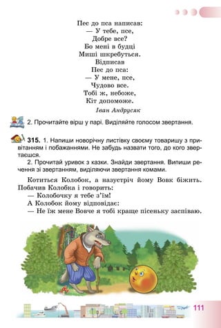 111
Пес до пса написав:
— У тебе, псе,
Добре все?
Бо мені в будці
Миші шкребуться.
Відписав
Пес до пса:
— У мене, псе,
Чудово все.
Тобі ж, небоже,
Кіт допоможе.
Іван Андрусяк
2. Прочитайте вірш у парі. Виділяйте голосом звертання.
315.	1. Напиши новорічну листівку своєму товаришу з при-
вітанням і побажаннями. Не забудь назвати того, до кого звер-
таєшся.	
	 2. Прочитай уривок з казки. Знайди звертання. Випиши ре-
чення зі звертанням, виділяючи звертання комами.
Котиться Колобок, а назустріч йому Вовк біжить.
Побачив Колобка і говорить:
— Колобочку я тебе з’їм!
А Колобок йому відповідає:
— Не їж мене Вовче я тобі краще пісеньку заспіваю.
 