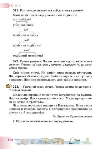 114
321.	Розглянь, як зв’язані між собою слова в реченні.
Учні повісили в садку невеличкі годівниці.
що зробили?
учні повісили
де?
повісили в садку
що?
повісили годівниці
які?
годівниці невеличкі
322.	Спиши речення. Постав запитання до кожного члена
речення. Покажи зв’язок слів у реченні, з’єднуючи їх за допо-
могою стрілок.
Сніг пішов уночі. На ранок зима намела кучугури.
Ліс укрився білою ковдрою. Зайчик шукає в снігу щось
поживне. Лісники розкладають для зайців вінички.
323.	1. Прочитай текст, спиши. Постав запитання до кожно-
го члена речення.
Маленьке сіреньке кошенятко загубилося на вулиці.
Настав вечір. Злякалося кошенятко. Маля притулило-
ся до куща й тремтить.
Зі школи верталася маленька Наталочка. Вона взяла
кошеня й понесла додому. Пригорнулося кошенятко до
дівчинки й замуркотіло.
За Василем Сухомлинським
2. Підкресли головні члени в кожному реченні.
 