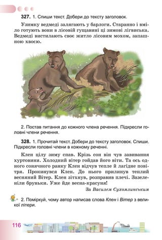 116
327.	1. Спиши текст. Добери до тексту заголовок.
Узимку ведмеді залягають у барлоги. Старанно і вмі-
ло готують вони в лісовій гущавині ці зимові лігвиська.
Ведмеді вистилають своє житло лісовим мохом, запаш-
ною ­хвоєю.
2. Постав питання до кожного члена речення. Підкресли го-
ловні члени речення.
328.	1. Прочитай текст. Добери до тексту заголовок. Спиши.
Підкресли головні члени в кожному реченні.
Клен цілу зиму спав. Крізь сон він чув завивання
хуртовини. Холодний вітер гойдав його віти. Та ось од-
ного сонячного ранку Клен відчув тепле й лагідне пові-
тря. Прокинувся Клен. До нього прилинув теплий
весняний Вітер. Клен зітхнув, розправив плечі. Зазеле-
ніли бруньки. Уже йде весна-красуня!
За Василем Сухомлинським
2. Поміркуй, чому автор написав слова Клен і Вітер з вели-
кої літери.
 