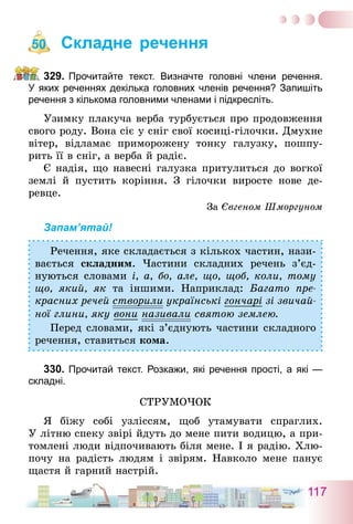 117
Складне речення
329.	Прочитайте текст. Визначте головні члени речення.
У яких реченнях декілька головних членів речення? Запишіть
речення з кількома головними членами і підкресліть.
Узимку плакуча верба турбується про продовження
свого роду. Вона сіє у сніг свої косиці-гілочки. Дмухне
вітер, відламає приморожену тонку галузку, пошпу-
рить її в сніг, а верба й радіє.
Є надія, що навесні галузка притулиться до вогкої
землі й пустить коріння. З гілочки виросте нове де­
ревце.
За Євгеном Шморгуном
Запам’ятай!
Речення, яке складається з кількох частин, нази-
вається складним. Частини складних речень з’єд­
нуються словами і, а, бо, але, що, щоб, коли, тому
що, який, як та іншими. Наприклад: Багато пре-
красних речей створили українські гончарі зі звичай-
ної глини, яку вони називали святою землею.
Перед словами, які з’єднують частини складного
речення, ставиться кома.
330.	Прочитай текст. Розкажи, які речення прості, а які —
складні.
Струмочок
Я біжу собі узліссям, щоб утамувати спраглих.
У літню спеку звірі йдуть до мене пити водицю, а при-
томлені люди відпочивають біля мене. І я радію. Хлю-
почу на радість людям і звірям. Навколо мене панує
щастя й гарний настрій.
50
 
