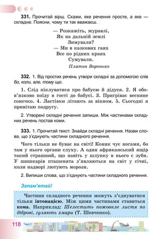 118
331.	Прочитай вірш. Скажи, яке речення просте, а яке —
складне. Поясни, чому ти так вважаєш.
— Розкажіть, журавлі,
Як на дальній землі
Зимували?
— Ми в казкових гаях
Все по рідних краях
Сумували.
Платон Воронько
332.	 1. Від простих речень утвори складні за допомогою слів
бо, коли, але, тому що.
1. Слід піклуватися про бабусю й дідуся. 2. Я обо­
в’язково поїду в гості до бабусі. 3. Пригріває весняне
сонечко. 4. Ластівки літають за вікном. 5. Сьогодні я
привітаю подругу.
2. Утворені складні речення запиши. Між частинами склад-
них речень постав коми.
333.	1. Прочитай текст. Знайди складні речення. Назви сло-
ва, що з’єднують частини складного речення.
Чого тільки не буває на світі! Коник чує ногами, бо
там у нього органи слуху. А один африканський ящір
такий страшний, що навіть у шлунку в нього є зуби.
У шишкарів пташенята з’являються на світ у січні,
коли надворі лютують морози.
2. Випиши слова, що з’єднують частини складного речення.
Запам’ятай!
Частини складного речення можуть з’єднуватися
тільки інтонацією. Між цими частинами ставиться
кома. Наприклад: Шелестить пожовкле листя по
діброві, гуляють хмари (Т. Шевченко).
 