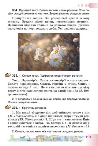 119
334.	 Прочитай текст. Визнач головні члени речення. Усно по-
діли складні речення на частини. Зверни увагу на розділові знаки.
Припустився дощик. Він роздає свої краплі всьому
живому. Зраділи лісові квіти, повеселішали пташки.
Дзвіночки підняли голівки до дощової хмари. Дятлик
застукотів по корі всохлого дуба. Усі радіють дощику.
335.	1. Спиши текст. Підкресли головні члени речення.
Тихо. Надвечір’я. Спить на подвір’ї жито в снопах.
Сплять чорнобривці. Сплять горобці у стрісі. Спить і
лелека на одній нозі. Це я вже давно помітив що цілу
весну й літо наш лелека спить на одній нозі (За М. Він-
грановським).
2. У складному реченні визнач слово, що поєднує частини.
Постав розділові знаки.
336.	1. Прочитай речення.
1. Ми такий збудуємо дім щоб сміялося сонце в нім
(М. Познанська). 2. Сонце піднялося вгору і туман роз-
віявся (Ю. Збанацький). 3. Шумить і хвилюється Київ
і сонце сміється з висот. (В. Сосюра). 4. Я люблю як у
вечірній час сопілка заспіває переливна (М. Рильський).
2. Спиши, постав коми між частинами складних речень.
 
