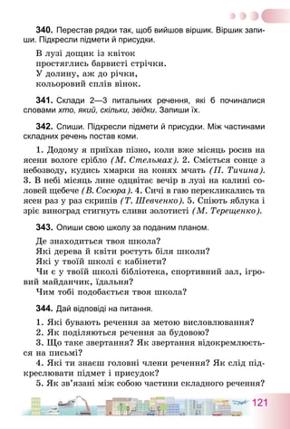 121
340.	Перестав рядки так, щоб вийшов віршик. Віршик запи-
ши. Підкресли підмети й присудки.
В лузі дощик із квіток
простяглись барвисті стрічки.
У долину, аж до річки,
кольоровий сплів вінок.
341.	Склади 2—3 питальних речення, які б починалися
­словами хто, який, скільки, звідки. Запиши їх.
342.	Спиши. Підкресли підмети й присудки. Між частинами
складних речень постав коми.
1. Додому я приїхав пізно, коли вже місяць росив на
ясени вологе срібло (М. Стельмах). 2. Сміється сонце з
небозводу, кудись хмарки на конях мчать (П. Тичина).
3. В небі місяць лине одцвітає вечір в лузі на калині со-
ловей щебече (В. Сосюра). 4. Сичі в гаю перекликались та
ясен раз у раз скрипів (Т. Шевченко). 5. Спіють яблука і
зріє виноград стигнуть сливи золотисті (М. Терещенко).
343.	Опиши свою школу за поданим планом.
Де знаходиться твоя школа?
Які дерева й квіти ростуть біля школи?
Які у твоїй школі є кабінети?
Чи є у твоїй школі бібліотека, спортивний зал, ігро-
вий майданчик, їдальня?
Чим тобі подобається твоя школа?
344.	Дай відповіді на питання.
1. Які бувають речення за метою висловлювання?
2. Як поділяються речення за будовою?
3. Що таке звертання? Як звертання відокремлюєть-
ся на письмі?
4. Які ти знаєш головні члени речення? Як слід під-
креслювати підмет і присудок?
5. Як зв’язані між собою частини складного речення?
 