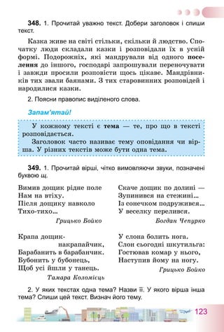 123
348.	1. Прочитай уважно текст. Добери заголовок і спиши
текст.
Казка живе на світі стільки, скільки й людство. Спо-
чатку люди складали казки і розповідали їх в усній
формі. Подорожніх, які мандрували від одного посе-
лення до іншого, господарі запрошували переночувати
і завжди просили розповісти щось цікаве. Мандрівни-
ків тих звали баянами. З тих старовинних розповідей і
народилися казки.
2. Поясни правопис виділеного слова.
Запам’ятай!
У кожному тексті є тема — те, про що в тексті
розповідається.
Заголовок часто називає тему оповідання чи вір­
ша. У різних текстів може бути одна тема.
349.	1. Прочитай вірші, чітко вимовляючи звуки, позначені
буквою щ.
Вимив дощик рідне поле
Нам на втіху.
Після дощику навколо
Тихо-тихо…
Грицько Бойко
Скаче дощик по долині —
Зупинився на стежині…
Із сонечком подружився…
У веселку перелився.
Богдан Чепурко
Крапа дощик-
накрапайчик,
Барабанить в барабанчик.
Бубонить у бубонець,
Щоб усі йшли у танець.
Тамара Коломієць
У слона болить нога.
Слон сьогодні шкутильга:
Гостював комар у нього,
Наступив йому на ногу.
Грицько Бойко
2. У яких текстах одна тема? Назви її. У якого вірша інша
тема? Спиши цей текст. Визнач його тему.
 