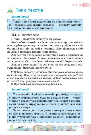 125
Типи текстів
Запам’ятай!
Текст може бути поділений на три основні части-
ни: початок, або зачин, середню — основну частину
і кінцеву частину, або кінцівку.
352.	1. Прочитай текст.
Песик і віслючок мандрували разом.
Коли обом захотілося їсти, віслючок при дорозі по-
чав скубти травичку, а песик попросив у віслючка хлі-
ба, який він ніс на собі в кошику. Але віслючок хліба
не дав, а порадив песику їсти траву.
Аж раптом з лісу вибіг величезний вовк і погнався за
віслючком. Віслючок благав допомоги в песика, однак
він відповів: «Хто сам їсть, той сам нехай і борониться!».
Яка ж з того наука? А ось яка: як гукнеш, так і від-
гукнеться (Народна творчість).
2. Добери до тексту заголовок. Виділи зачин, основну части-
ну й кінцівку. Про що розповідається в основній частині? Яке
слово вживається в основній частині, щоб не повторювати сло-
во песик? Яку думку висловлено в кінцівці?
3. Пригадай інші прислів’я про добро і зло.
Запам’ятай!
У мовленні є різні типи текстів: розповідь — текст,
у якому зображується будь-яка подія; опис — текст,
у якому наводиться характеристика певного предме-
та чи людини, міркування — текст, у якому наведено
роздуми автора.
Опис, розповідь і міркування можуть мати прозо-
ву або віршовану форму. У великих розповідях не-
рідко зустрічаються міркування та описи, наприклад,
героїв чи місця події.
53
 