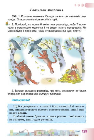 129
Розвиток мовлення
359.	1. Розглянь малюнки. Склади за змістом малюнків роз-
повідь. Опиши зовнішність героїв історії.
2. Поміркуй, як могла б змінитися розповідь, якби її почи­
нали з останнього малюнка і не знали змісту попередніх. Як
можна було б пояснити, чому кіт виглядає з-під купи листя?
2. Запиши складену розповідь про кота, вживаючи не тільки
слово кіт, а й слова: він, хитрун, бідолаха.
Запам’ятай!
Щоб відокремити в тексті його самостійні части-
ни, використовують відступ з нового рядка, який має
назву абзац.
В абзаці може бути як кілька речень, пов’язаних
за змістом, так і одне речення.
 