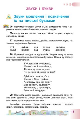 13
Звуки І Букви
Звуки мовлення і позначення
їх на письмі буквами
26.	 Прочитайте слова. Звуки [а], [о] вимовляйте чітко й ви-
разно в наголошених і ненаголошених складах.
Молоко, мороз, калач, город, гайка, короп, карась,
солодко, казан.
27.	 Прочитай слова вголос, дзвінко вимовляючи звуки, по-
значені виділеними буквами.
дуб	 дубки	 лід	 ягідка	 кружка
голуб	 шубка	 хід	 вудка	 доріжка
28.	 Прочитай загадки та відгадай їх. Зверни увагу на вимо-
ву звуків, що позначені виділеними буквами. Спиши ту загадку,
яка тобі сподобалася.
У біленькім кожушку,
Непомітний на сніжку,
Тільки вухами пряде,
Чи де хижий вовк не йде?
Дбайливо миє шубку
Узимку біля грубки.
А влітку, вже на ґанку
Він чистить одяганку.
Мисливець, муркотун,
Великий чепурун.
29.	 Прочитай слова вголос. Правильно вимовляй звук, по-
значений буквою в. Спиши слова, у яких цей звук стоїть після
голосного звука перед приголосним.
Автобус, списав, сфотографував, автомат, космо-
навт, розповів, намалював, мавпа.
5
 