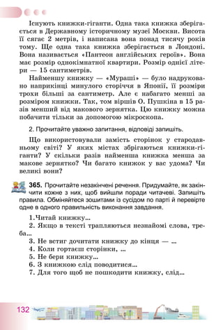 132
Існують книжки-гіганти. Одна така книжка зберіга-
ється в Державному історичному музеї Москви. Висота
її сягає 2 метрів, і написана вона понад тисячу років
тому. Ще одна така книжка зберігається в Лондоні.
Вона називається «Пантеон англійських героїв». Вона
має розмір однокімнатної квартири. Розмір однієї літе-
ри — 15 сантиметрів.
Найменшу книжку — «Мураші» — було надрукова-
но наприкінці минулого сторіччя в Японії, її розміри
трохи більші за сантиметр. Але є набагато менші за
розміром книжки. Так, том віршів О. Пушкіна в 15 ра-
зів менший від макового зернятка. Цю книжку можна
побачити тільки за допомогою мікроскопа.
2. Прочитайте уважно запитання, відповіді запишіть.
Що використовували замість сторінок у стародав-
ньому світі? У яких містах збрігаються книжки-гі­
ганти? У скільки разів найменша книжка менша за
макове зернятко? Чи багато книжок у вас удома? Чи
великі вони?
365.	Прочитайте незакінчені речення. Придумайте, як закін-
чити кожне з них, щоб вийшли поради читачеві. Запишіть
правила. Обміняйтеся зошитами із сусідом по парті й перевірте
одне в одного правильність виконання завдання.
1.Читай книжку…
2. Якщо в тексті трапляються незнайомі слова, тре-
ба…
3. Не встиг дочитати книжку до кінця — …
4. Коли гортаєш сторінки, …
5. Не бери книжку…
6. З книжкою слід поводитися…
7. Для того щоб не пошкодити книжку, слід…
 