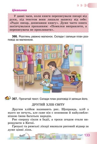 133
Цікавинка
У давні часи, коли книги переписували писарі від
руки, під текстом вони лишали записку від себе:
«Радіє писар, дописавши книгу». Дуже часто книга
закінчувалася проханням: «Помилки виправляти, а
переписувача не проклинати».
366.	Розглянь уважно малюнок. Склади і запиши план роз-
повіді за малюнком.
367.	Прочитай текст. Склади план розповіді й запиши його.
Другий хліб світу
Другим хлібом називають рис. Щоправда, хліб з
нього не печуть, але саме він є основною й найулюбле-
нішою їжею багатьох народів.
Рис спершу сіяли в Індії, а трохи згодом стали ви-
рощувати в Китаї.
Грецькі та римські лікарі вважали рисовий відвар за
дуже цінні ліки.
 