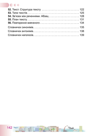 142
52. Текст. Структура тексту . . . . . . . . . . . . . . . . . . . . . . . . . . . 122
53. Типи текстів  . . . . . . . . . . . . . . . . . . . . . . . . . . . . . . . . . . . . 125
54. Зв’язок між реченнями. Абзац . . . . . . . . . . . . . . . . . . . . . . 128
55. План тексту  . . . . . . . . . . . . . . . . . . . . . . . . . . . . . . . . . . . . 131
56. Повторення вивченого . . . . . . . . . . . . . . . . . . . . . . . . . . . . 134
Словничок синонімів . . . . . . . . . . . . . . . . . . . . . . . . . . . . . . . . 135
Словничок антонімів . . . . . . . . . . . . . . . . . . . . . . . . . . . . . . . . 138
Словничок наголосів . . . . . . . . . . . . . . . . . . . . . . . . . . . . . . . . 139
 