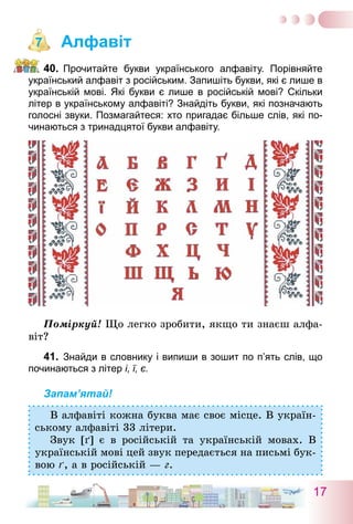17
Алфавіт
40.	 Прочитайте букви українського алфавіту. Порівняйте
український алфавіт з російським. Запишіть букви, які є лише в
українській мові. Які букви є лише в російській мові? Скільки
літер в українському алфавіті? Знайдіть букви, які позначають
голосні звуки. Позмагайтеся: хто пригадає більше слів, які по-
чинаються з тринадцятої букви алфавіту.
Поміркуй! Що легко зробити, якщо ти знаєш алфа-
віт?
41.	 Знайди в словнику і випиши в зошит по п’ять слів, що
починаються з літер і, ї, є.
Запам’ятай!
В алфавіті кожна буква має своє місце. В україн-
ському алфавіті 33 літери.
Звук [ґ] є в російській та українській мовах. В
українській мові цей звук передається на письмі бук-
вою ґ, а в російській — г.
7
 