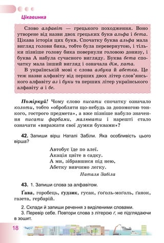 18
Цікавинка
Слово алфавіт — грецького походження. Воно
утворене від назви двох грецьких букв альфа і бета.
Цікава історія цих букв. Спочатку буква альфа мала
вигляд голови бика, тобто була перевернутою, і тіль-
ки пізніше голову бика повернули головою донизу, і
буква А набула сучасного вигляду. Буква бета спо-
чатку мала інший вигляд і означала дім, хата.
В українській мові є слова азбука й абетка. Це
теж назви алфавіту від перших двох літер сло­в’ян­сь­
кого алфавіту аз і буки та перших літер українського
алфавіту а і бе.
Поміркуй! Чому слово писати спочатку означало
колоти, тобто «обробляти що-небудь за допомогою тон-
кого, гострого предмета», а вже пізніше набуло значен-
ня писати фарбами, малювати і нарешті стало
означати «виражати свої думки буквами»?
42.	 Запиши вірш Наталі Забіли. Яка особливість цього
­вірша?
Автобус їде по алеї.
Акація цвіте в садку.
А ми, зібравшися під нею,
Абетку вивчимо легку.
Наталя Забіла
43.	 1. Запиши слова за алфавітом.
Ґава, горобець, ґудзик, гусак, ґоґоль-моґоль, ґанок,
газета, гербарій.
2. Склади й запиши речення з виділеними словами.	
3. Перевір себе. Повтори слова з літерою ґ, не підглядаючи
в зошит.
 