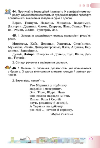 19
44.	 Прочитайте імена дітей і запишіть їх в алфавітному по-
рядку. Обміняйтеся зошитами із сусідом по парті й перевірте
правильність виконання завдання одне в одного.
Борис, Ганнуся, Наталка, Миколка, Володимир,
Дмитрик, Даринка, Євген, Катруся, Ліна, Сашко, Тетя-
на, Роман, Уляна, Григорій, Зоя.
45.	 1. Запиши в алфавітному порядку назви міст і річок Ук­
раїни.
Миргород, Київ, Донецьк, Ужгород, Слов’янськ,
Мукачеве, Львів, Дніпропетровськ, Ялта, Алушта, Бер-
дянськ, Запоріжжя.
Дунай, Дніпро, Сіверський Донець, Буг, Вісла, Дес-
на, Тетерів.
2. Склади речення з виділеними словами.
46.	 1.  Випиши зі словника десять слів, які починаються
з букви є. З двома виписаними словами склади й запиши ре-
чення.
2. Вивчи вірш напам’ять.
Рве Маринка у торбинку
звіробій і материнку.
Оля, Толя, Шура, Ната
вже сніпок нарвали м’яти.
Клава, Боря і Сергій
рвуть ромашку й деревій.
А Тарасик на дубочку
рве собі ... штани й сорочку.
Марія Тименко
 