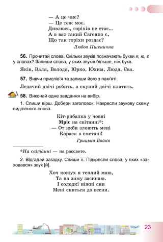 23
— А це чиє?
— Це теж моє.
Дивлюсь, горіхів не стає…
А в вас такий Євгенко є,
Що так горіхи роздає?
Любов Пшенична
56.	 Прочитай слова. Скільки звуків позначають букви я, ю, є
у словах? Запиши слова, у яких звуків більше, ніж букв.
Яків, Валя, Володя, Юрко, Юхим, Люда, Єва.
57.	 Вивчи прислів’я та запиши його з пам’яті.
Ледачий двічі робить, а скупий двічі платить.
58.	 Виконай одне завдання на вибір.
1. Спиши вірш. Добери заголовок. Накресли звукову схему
виділеного слова.
Кіт-рибалка у човні
Мріє на світанні*:
— От якби зловить мені
Карася в сметані!
Грицько Бойко
*На світанні — на рассвете.
2. Відгадай загадку. Спиши її. Підкресли слова, у яких «за-
ховався» звук [й].
Хоч кожух я теплий маю,
Та на зиму засинаю.
І солодкі ніжні сни
Мені сняться до весни.
 