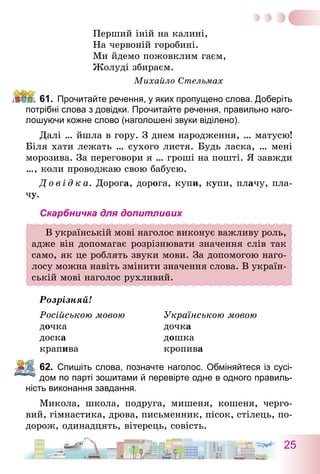 25
Перший іній на калині,
На червоній горобині.
Ми йдемо пожовклим гаєм,
Жолуді збираєм.
Михайло Стельмах
61.	 Прочитайте речення, у яких пропущено слова. Доберіть
потрібні слова з довідки. Прочитайте речення, правильно наго-
лошуючи кожне слово (наголошені звуки віділено).
Далі … йшла в гору. З днем народження, … матусю!
Біля хати лежать … сухого листя. Будь ласка, … мені
морозива. За переговори я … гроші на пошті. Я завжди
…, коли проводжаю свою бабусю.
Д о в і д к а. Дорога, дорога, купи, купи, плачу, пла-
чу.
Скарбничка для допитливих
В українській мові наголос виконує важливу роль,
адже він допомагає розрізнювати значення слів так
само, як це роблять звуки мови. За допомогою наго-
лосу можна навіть змінити значення слова. В україн-
ській мові наголос рухливий.
Розрізняй!
Російською мовою	 Українською мовою
дочка	 дочка
доска	 дошка
крапива	 кропива
62.	 Спишіть слова, позначте наголос. Обміняйтеся із сусі-
дом по парті зошитами й перевірте одне в одного правиль-
ність виконання завдання.
Микола, школа, подруга, мишеня, кошеня, черго-
вий, гімнастика, дрова, письменник, пісок, стілець, по-
дорож, одинадцять, вітерець, совість.
 