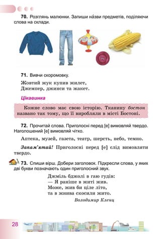 28
70.	 Розглянь малюнки. Запиши назви предметів, поділяючи
слова на склади.
71.	 Вивчи скоромовку.
Жовтий жук купив жилет,
Джемпер, джинси та жакет.
Цікавинка
Кожне слово має свою історію. Тканину бостон
названо так тому, що її виробляли в місті Бостоні.
72.	 Прочитай слова. Приголосні перед [е] вимовляй твердо.
Наголошений [е] вимовляй чітко.
Аптека, музей, газета, театр, шерсть, небо, темно.
Запам’ятай! Приголосні перед [е] слід вимовляти
твердо.
73.	 Спиши вірш. Добери заголовок. Підкресли слова, у яких
дві букви позначають один приголосний звук.
Джміль бджолі в гаю гудів:
— Я раніше в житі жив.
Може, жив би ціле літо,
та в жнива скосили жито.
Володимир Кленц
 