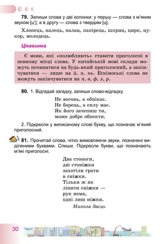 30
79.	 Запиши слова у дві колонки: у першу — слова з м’яким
звуком [ц′], а в другу — слова з твердим [ц].
Хлопець, палець, палац, папірець, шприц, цирк, цу-
кор, молодець.
Цікавинка
Є мови, які «полюбляють» ставити приголосні в
певному місці слова. У китайській мові склади мо-
жуть ­починатися на будь-який приголосний, а закін-
чуватися  — лише на й, н, нь. Ескімоські слова не
можуть закінчуватися на п, в, ф, л, р.
80.	 1. Відгадай загадку, запиши слово-відгадку.
Не вогонь, а обпікає.
Не борець, а силу має.
Як його зачепиш ти,
може добре обпекти.
2. Підкресли у виписаному слові букву, що позначає м’який
приголосний.
81.	 Прочитай слова, чітко вимовляючи звуки, позначені ви-
діленими буквами. Спиши. Підкресли букви, що позначають
м’які приголосні.
Два стоноги,
дві стоніжки
захотіли грати
в сніжки.
Тільки ж як
ліпити сніжки —
рук нема,
одні лиш ніжки.
Микола Заєць
 