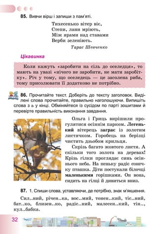 32
85.	 Вивчи вірш і запиши з пам’яті.
Тихесенько вітер віє,
Степи, лани мріють,
Між ярами над ставами
Верби зеленіють.
Тарас Шевченко
Цікавинка
Коли кажуть «заробити на сіль до оселедця», то
мають на увазі «нічого не заробити, не мати заробіт-
ку». Річ у тому, що оселедець — це засолена риба,
тому присолювати її додатково не потрібно.
86.	 Прочитайте текст. Доберіть до тексту заголовок. Виді-
лені слова прочитайте, правильно наголошуючи. Випишіть
слова з ь у кінці. Обміняйтеся із сусідом по парті зошитами й
перевірте правильність виконання завдання.
Ольга і Гриць вирішили про-
гулятися осіннім парком. Легень-
кий вітерець заграє із золотим
листячком. Горобець на берізці
чистить дзьобом крильця.
Скрізь багато жовтого листя. А
скільки того золота на деревах!
Крізь гілки проглядає синь осін-
нього неба. На пеньку радіє сонеч­
ку пташка. Діти постукали білочці
маленькими горішками. Он вона,
сидить на гілці й дивиться вниз.
87.	 1. Спиши слова, уставляючи, де потрібно, знак м’якшення.
Сил..ний, річен..ка, вос..мий, тонен..кий, тіс..ний,
бат..ко, близен..ко, радіс..ний, малесен..кий, тін..,
кул..бабка.
 