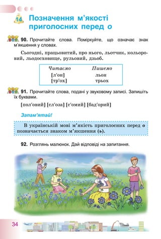 34
Позначення м’якості
приголосних перед о
90.	 Прочитайте слова. Поміркуйте, що означає знак
м’якшення у словах.
Сьогодні, працьовитий, про нього, льотчик, кольоро-
вий, льодосховище, рульовий, дзьоб.
Читаємо		 Пишемо
[л′он]	 льон
[тр′ох]	 трьох
91.	 Прочитайте слова, подані у звуковому записі. Запишіть
їх буквами.
[пол′овий] [сл′оза] [с′омий] [бад′орий]
Запам’ятай!
В українській мові м’якість приголосних перед о
позначається знаком м’якшення (ь).
92.	 Розглянь малюнок. Дай відповіді на запитання.
14
 