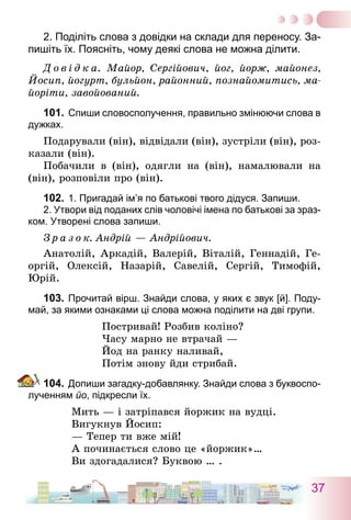 37
2. Поділіть слова з довідки на склади для переносу. За-
пишіть їх. Поясніть, чому деякі слова не можна ділити.
Д о в і д к а. Майор, Сергійович, йог, йорж, майонез,
Йосип, йогурт, бульйон, районний, познайомитись, ма-
йоріти, завойований.
101.	Спиши словосполучення, правильно змінюючи слова в
дужках.
Подарували (він), відвідали (він), зустріли (він), роз-
казали (він).
Побачили в (він), одягли на (він), намалювали на
(він), розповіли про (він).
102.	1. Пригадай ім’я по батькові твого дідуся. Запиши.	
	 2. Утвори від поданих слів чоловічі імена по батькові за зраз-
ком. Утворені слова запиши.
З р а з о к. Андрій — Андрійович.
Анатолій, Аркадій, Валерій, Віталій, Геннадій, Ге-
оргій, Олексій, Назарій, Савелій, Сергій, Тимофій,
Юрій.
103.	Прочитай вірш. Знайди слова, у яких є звук [й]. Поду-
май, за якими ознаками ці слова можна поділити на дві групи.
Постривай! Розбив коліно?
Часу марно не втрачай —
Йод на ранку наливай,
Потім знову йди стрибай.
104.	Допиши загадку-добавлянку. Знайди слова з буквоспо-
лученням йо, підкресли їх.
Мить — і затріпався йоржик на вудці.
Вигукнув Йосип:
— Тепер ти вже мій!
А починається слово це «йоржик»…
Ви здогадалися? Буквою … .
 