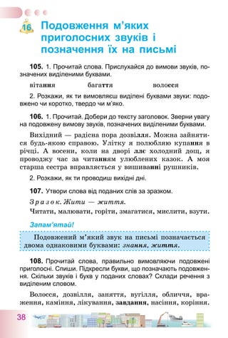 38
Подовження м’яких
приголосних звуків і
позначення їх на письмі
105.	1. Прочитай слова. Прислухайся до вимови звуків, по-
значених виділеними буквами.
вітання	 багаття	 волосся
2. Розкажи, як ти вимовляєш виділені буквами звуки: подо-
вжено чи коротко, твердо чи м’яко.
106.	1. Прочитай. Добери до тексту заголовок. Зверни увагу
на подовжену вимову звуків, позначених виділеними буквами.
Вихідний — радісна пора дозвілля. Можна зайняти-
ся будь-якою справою. Улітку я полюбляю купання в
річці. А восени, коли на дворі ллє холодний дощ, я
проводжу час за читанням улюблених казок. А моя
старша сестра вправляється у вишиванні рушників.
2. Розкажи, як ти проводиш вихідні дні.
107.	Утвори слова від поданих слів за зразком.
З р а з о к. Жити — життя.
Читати, малювати, горіти, змагатися, мислити, взути.
Запам’ятай!
Подовжений м’який звук на письмі позначається
двома однаковими буквами: знання, життя.
108.	Прочитай слова, правильно вимовляючи подовжені
приголосні. Спиши. Підкресли букви, що позначають подовжен-
ня. Скільки звуків і букв у поданих словах? Склади речення з
виділеним словом.
Волосся, дозвілля, заняття, вугілля, обличчя, вра-
ження, каміння, лікування, завдання, насіння, коріння.
16
 