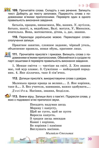 39
109.	Прочитайте слова. Складіть з них речення. Запишіть
текст. Доберіть до тексту заголовок. Підкресліть слова з по­
довженими м’якими приголосними. Перевірте один в одного
правильність виконання завдання.
батьків, працею, пишаємося, Ми, наших. У, вугілля,
батько, шахті, в, видобуває, Валі. матуся, У, Миколки,
вчителька. Вона, математики, дітям, з, дає, знання.
110.	 Переклади українською мовою. Перекладені слово-
сполучення запиши.
Приятное занятие, сложное задание, чёрный уголь,
объяснение правила, новая обувь, красивое лицо.
111.	 Прочитайте прислів’я і приказки. Випишіть слова з по-
довженими м’якими приголосними. Обміняйтеся із сусідом по
парті зошитами й перевірте правильність виконання завдання.
1. Менше сміття — чистіше на світі. 2. Хто знання
має, той мур зламає. 3. Сумління — найкращий порад-
ник. 4. Яке зіллячко, таке й сім’ячко.
112.	 Допиши прислів’я, використовуючи слова з довідки.
Маленька праця краща за велике… . 2. Яке коріння,
таке й… . 3. Без учителя, навмання, важко здобувати… .
Д о в і д к а.  Насіння, знання, безділля.
113.	 Вивчи вірш. Запиши його з пам’яті. Підкресли слова, у
яких є подовжені м’які приголосні звуки.
Посадить надумав заєць
Моркву і капусту,
Щоб не густо, щоб не пусто
Виросла капуста.
З грядки заєць викидав
Камні і коріння,
Бо коріння і каміння
Виглушать насіння.
Михайло Стельмах
 