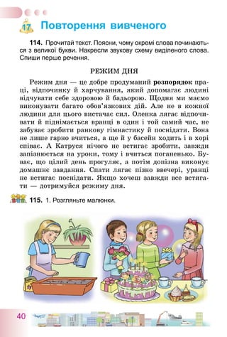 40
Повторення вивченого
114.	 Прочитай текст. Поясни, чому окремі слова починають-
ся з великої букви. Накресли звукову схему виділеного слова.
Спиши перше речення.
Режим дня
Режим дня — це добре продуманий розпорядок пра-
ці, відпочинку й харчування, який допомагає людині
відчувати себе здоровою й бадьорою. Щодня ми маємо
виконувати багато обов’язкових дій. Але не в кожної
людини для цього вистачає сил. Оленка лягає відпочи-
вати й піднімається вранці в один і той самий час, не
забуває зробити ранкову гімнастику й поснідати. Вона
не лише гарно вчиться, а ще й у басейн ходить і в хорі
співає. А Катруся нічого не встигає зробити, завжди
запізнюється на уроки, тому і вчиться поганенько. Бу-
ває, що цілий день прогуляє, а потім допізна виконує
домашнє завдання. Спати лягає пізно ввечері, уранці
не встигає поснідати. Якщо хочеш завжди все встига-
ти   — дотримуйся режиму дня.
115.	 1. Розгляньте малюнки.
17
 