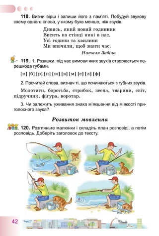 42
118.	 Вивчи вірш і запиши його з пам’яті. Побудуй звукову
схему одного слова, у якому букв менше, ніж звуків.
Дивись, який новий годинник
Висить на стінці нині в нас.
Усі години та хвилини
Ми вивчили, щоб знати час.
Наталя Забіла
119.	 1. Розкажи, під час вимови яких звуків створюється пе-
решкода губами.
[к] [б] [р] [п] [ж] [в] [м] [с] [л] [ф]
2. Прочитай слова, визнач ті, що починаються з губних звуків.
Молотити, боротьба, стрибок, весна, тварини, світ,
підручник, фігура, воротар.
3. Чи залежить уживання знака м’якшення від м’якості при-
голосного звука?
Розвиток мовлення
120.	Розгляньте малюнки і складіть план розповіді, а потім
розповідь. Доберіть заголовок до тексту.
 