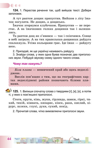 44
124.	1. Перестав речення так, щоб вийшов текст. Добери
заголовок.
А тут раптом дощик припустив. Вийшов з лісу їжа-
чок погуляти. Не дощик, а дощисько.
Їжачок згорнувся клубочком. Припустив — не пере-
стає. А на їжачкових голках дощинки так і залиши-
лись.
Та раптом дощ як з’явився — так і скінчився. Сонце
в небі заграло. А на тих крапельках-дощинках райдуга
спалахнула. Усіма кольорами грає. Іде їжак — райдугу
несе.
2. Пригадай, як ще українці називають райдугу.	
	 3. Знайди слова, у яких одна буква позначає два приголос­
них звуки. Побудуй звукову схему одного такого слова.
Чому так кажуть?
Біла пляма — невивчений край або щось недослі-
джене.
Вислів пов’язано з тим, що на географічних кар-
тах недосліджені райони позначають білими пля­
мами.
125.	1. Випиши спочатку слова з твердими [г], [к], [х], а потім
ті, у яких є пом’якшені приголосні.
Стоги, круги, кінь, жуки, гірлянда, замки, гіркі, ти-
хий, тихій, кімната, кипарис, кіоск, раки, кислий, хі-
рург, шляхи, глухі, духи, сухий, похід.
2. Прочитай слова, чітко вимовляючи приголосні звуки.
 