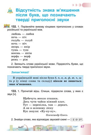 47
Відсутність знака м’якшення
після букв, що позначають
тверді приголосні звуки
132.	1. Порівняйте вимову кінцевих приголосних у словах
російської та української мов.
любовь — любов
печь — піч
голубь — голуб
ночь — ніч
якорь — якір
тушь — туш
восемь — вісім
верфь — верф
режь — ріж
2. Запишіть слова української мови. Підкресліть букви, що
позначають тверді приголосні звуки.
Запам’ятай!
В українській мові після букв б, п, в, м, ф, ж, ч, ш
та р (у кінці слова та складу) ніколи не пишеться
знак м’якшення.
133.	1. Прочитай вірш. Спиши, підкресли слова, у яких є
звук [ч].
Щебечуть весело пташки.
Десь чути чайки ніжний плач.
Тут — перепілка, там — деркач.
А он в зеленому ліску
Кує зозуля: «Ку-ку-ку».
Олександр Олесь
2. Знайди слово, яке відповідає звуковій схемі —  - о -о- о= .
20
 